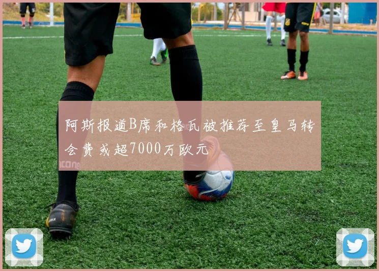 阿斯报道B席和格瓦被推荐至皇马转会费或超7000万欧元