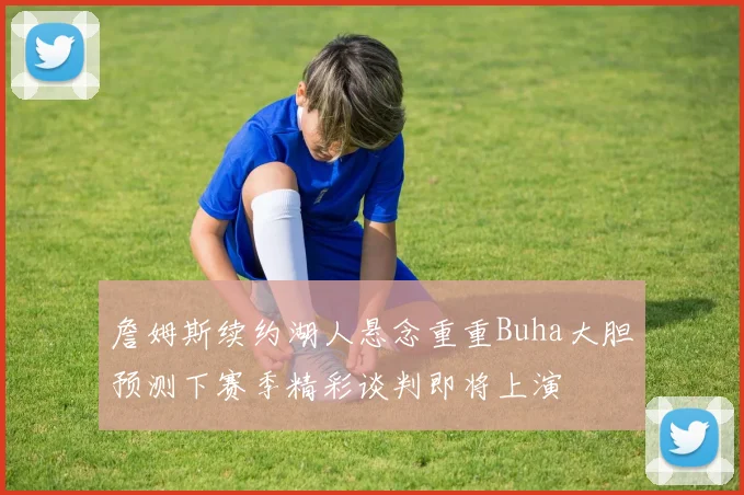 詹姆斯续约湖人悬念重重Buha大胆预测下赛季精彩谈判即将上演