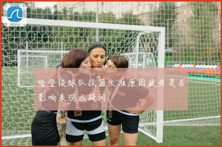 哈登谈球队投篮失准原因疲劳是否影响表现成疑问