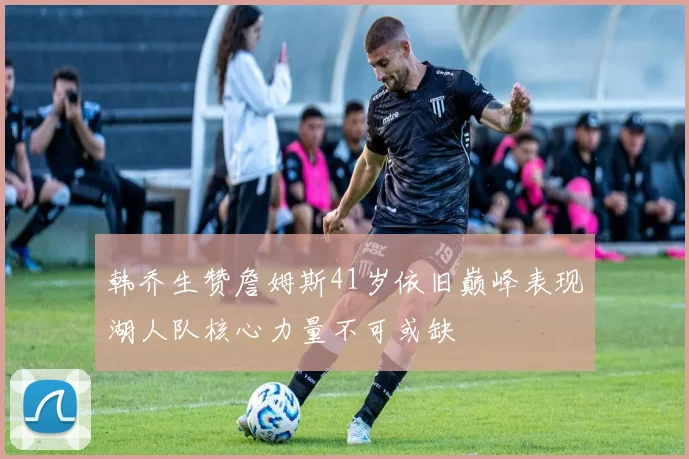 韩乔生赞詹姆斯41岁依旧巅峰表现湖人队核心力量不可或缺