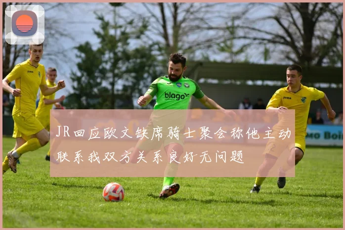 JR回应欧文缺席骑士聚会称他主动联系我双方关系良好无问题