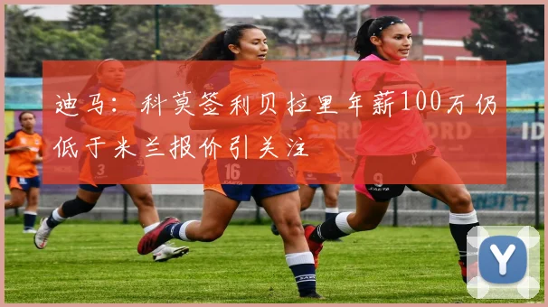 迪马：科莫签利贝拉里年薪100万仍低于米兰报价引关注