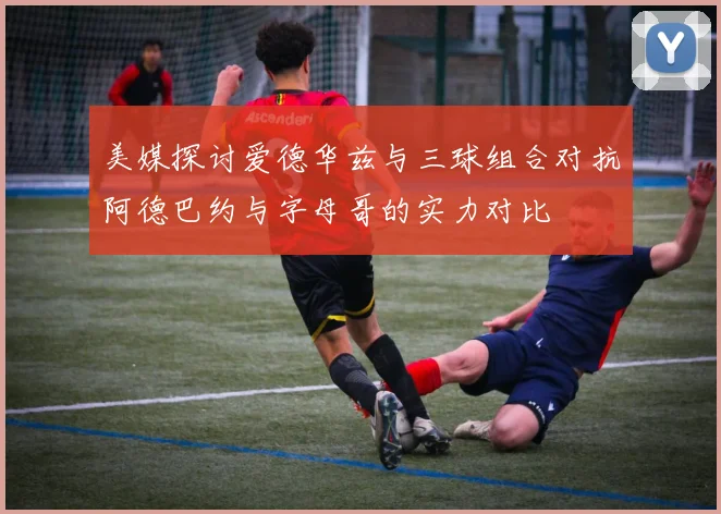 美媒探讨爱德华兹与三球组合对抗阿德巴约与字母哥的实力对比