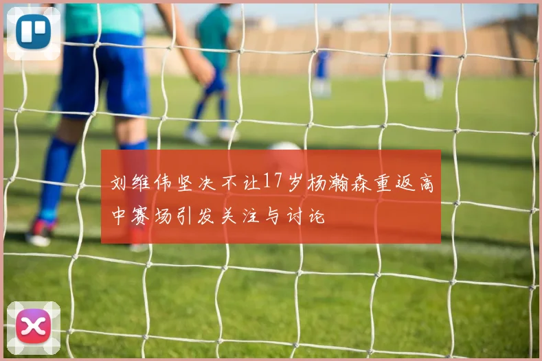 刘维伟坚决不让17岁杨瀚森重返高中赛场引发关注与讨论