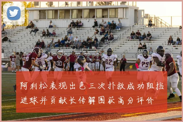 阿利松表现出色三次扑救成功阻挡进球并贡献长传解围获高分评价