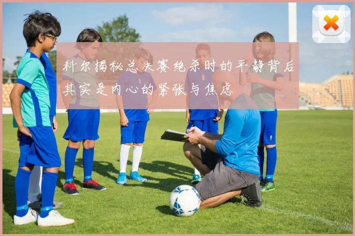 科尔揭秘总决赛绝杀时的平静背后其实是内心的紧张与焦虑