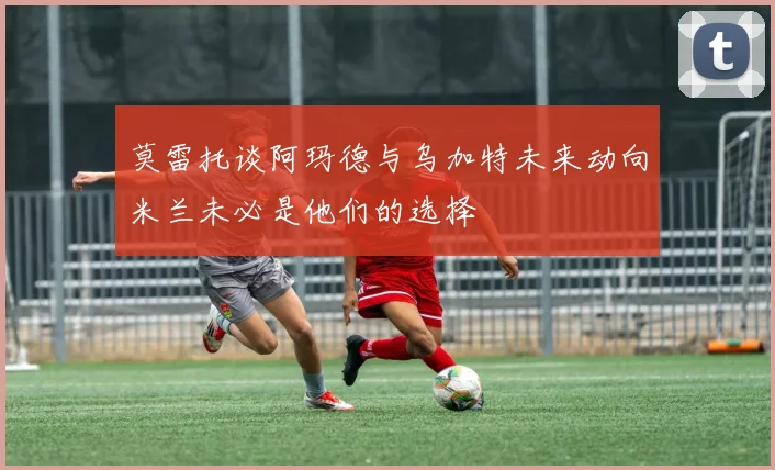 莫雷托谈阿玛德与乌加特未来动向米兰未必是他们的选择