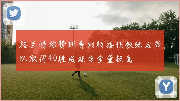 格兰特称赞斯普利特接任教练后带队取得40胜成就含金量极高