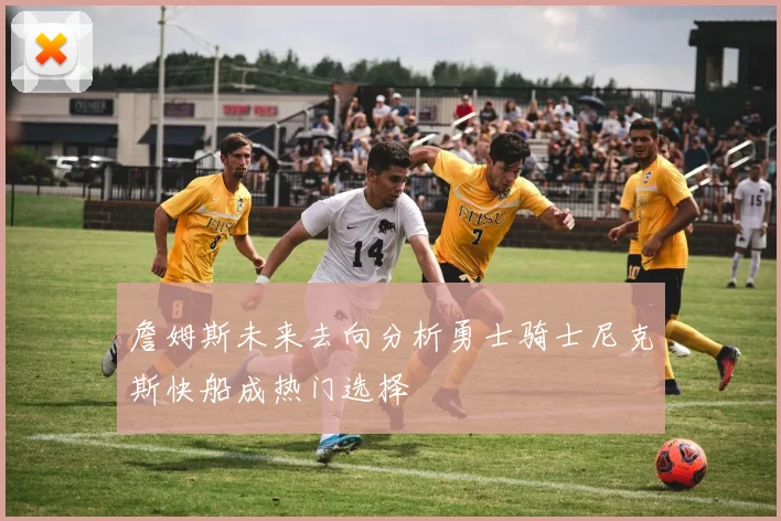 詹姆斯未来去向分析勇士骑士尼克斯快船成热门选择