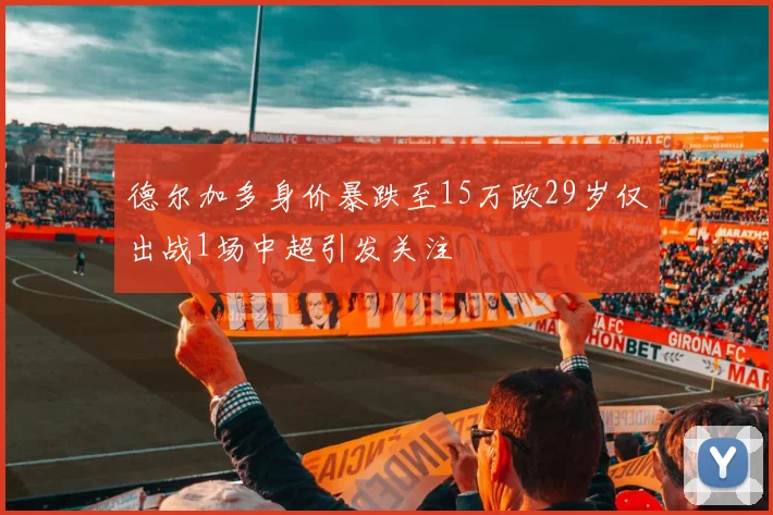 德尔加多身价暴跌至15万欧29岁仅出战1场中超引发关注