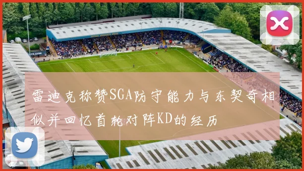 雷迪克称赞SGA防守能力与东契奇相似并回忆首轮对阵KD的经历