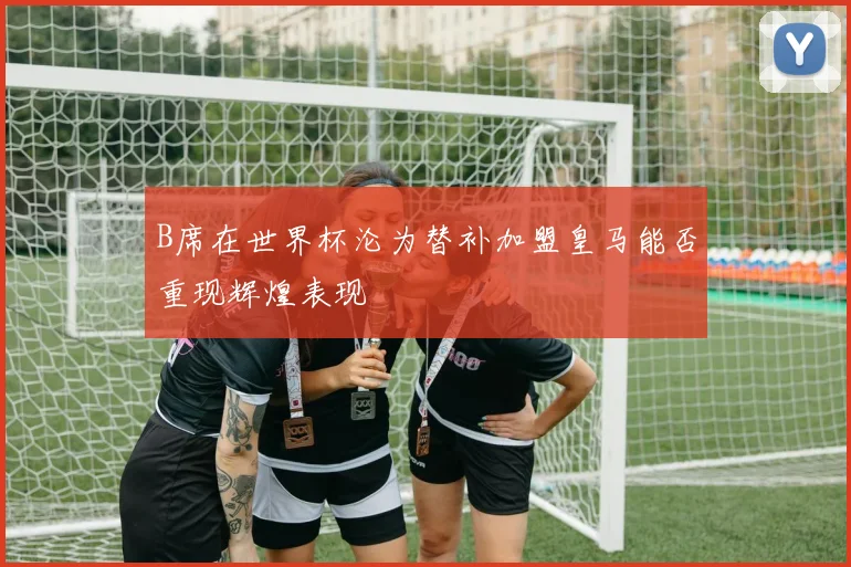 B席在世界杯沦为替补加盟皇马能否重现辉煌表现