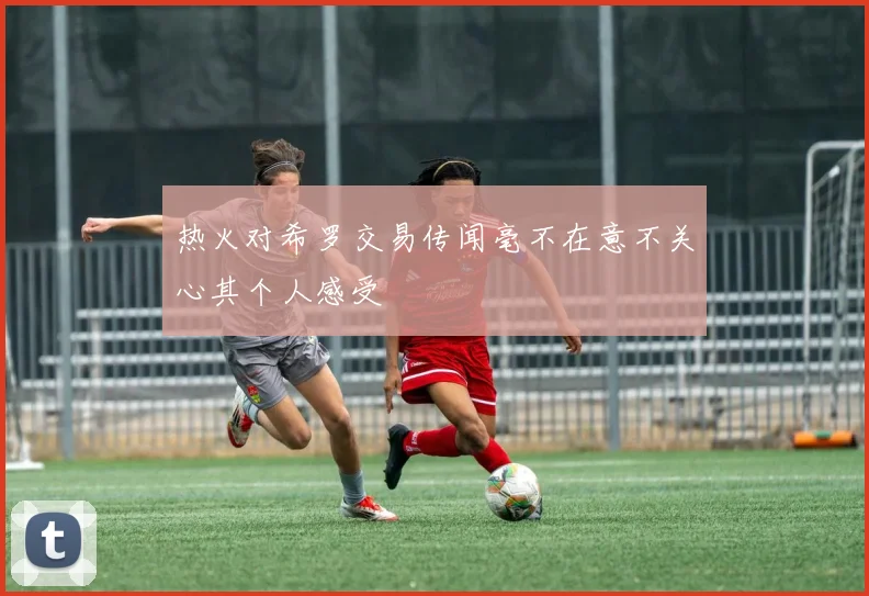 热火对希罗交易传闻毫不在意不关心其个人感受
