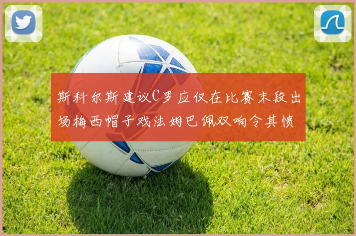 斯科尔斯建议C罗应仅在比赛末段出场梅西帽子戏法姆巴佩双响令其愤怒