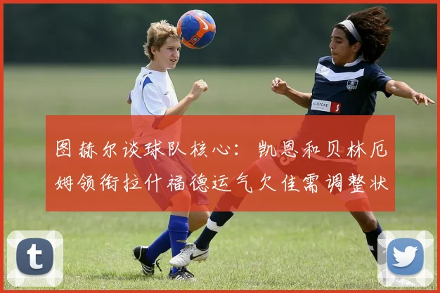 图赫尔谈球队核心：凯恩和贝林厄姆领衔拉什福德运气欠佳需调整状态
