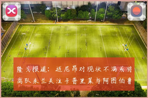 隆戈报道：迈尼昂对现状不满或将离队米兰关注卡普里莱与阿图伯鲁转会动态