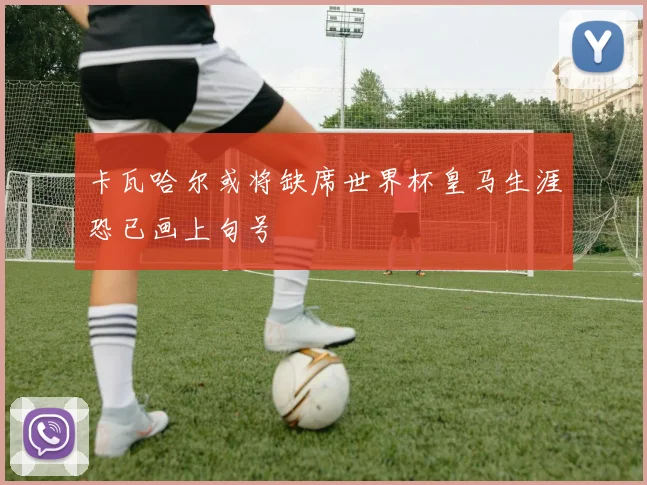 卡瓦哈尔或将缺席世界杯皇马生涯恐已画上句号