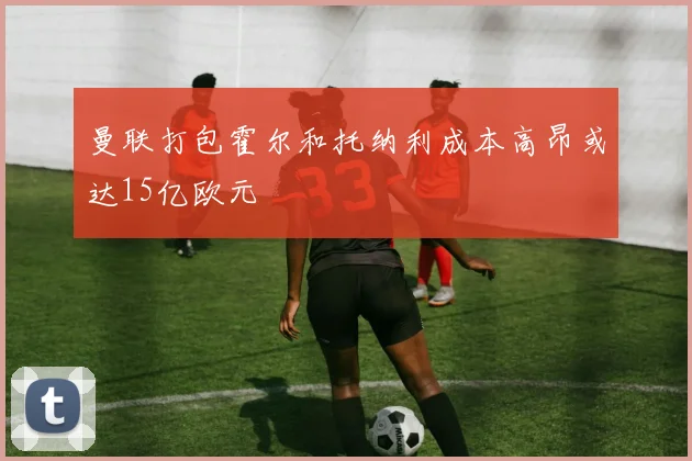 曼联打包霍尔和托纳利成本高昂或达15亿欧元