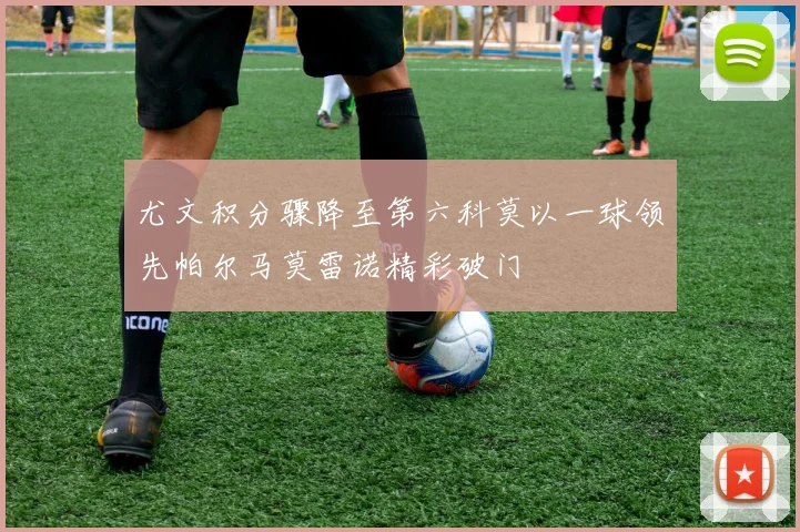 尤文积分骤降至第六科莫以一球领先帕尔马莫雷诺精彩破门