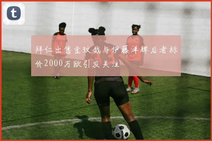 拜仁出售金玟哉与伊藤洋辉后者标价2000万欧引发关注