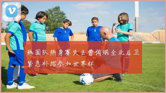 韩国队热身赛失去曹侑珉全北后卫紧急补招参加世界杯