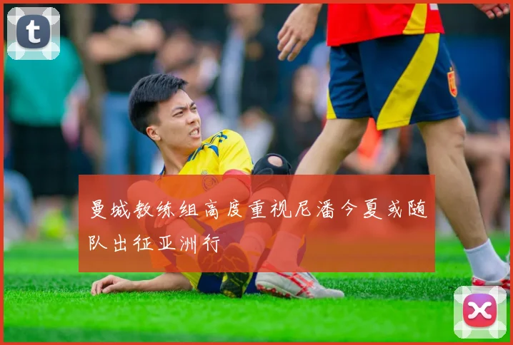 曼城教练组高度重视尼潘今夏或随队出征亚洲行