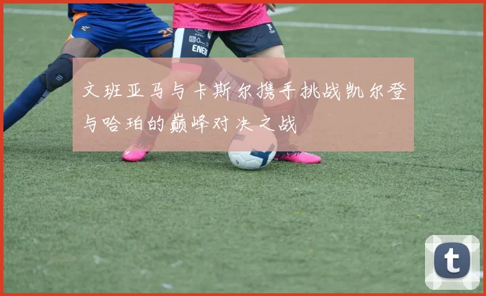 文班亚马与卡斯尔携手挑战凯尔登与哈珀的巅峰对决之战